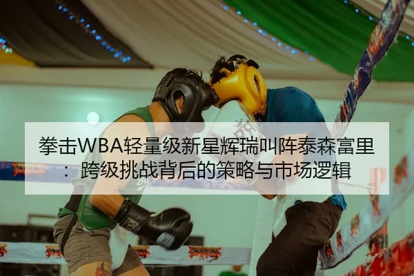 拳击WBA轻量级新星辉瑞叫阵泰森富里：跨级挑战背后的策略与市场逻辑